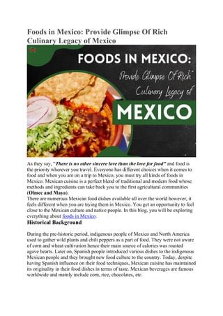 Foods in Mexico: Provide Glimpse Of Rich
Culinary Legacy of Mexico
As they say, “There is no other sincere love than the love for food” and food is
the priority wherever you travel. Everyone has different choices when it comes to
food and when you are on a trip to Mexico, you must try all kinds of foods in
Mexico. Mexican cuisine is a perfect blend of traditional and modern food whose
methods and ingredients can take back you to the first agricultural communities
(Olmec and Maya).
There are numerous Mexican food dishes available all over the world however, it
feels different when you are trying them in Mexico. You get an opportunity to feel
close to the Mexican culture and native people. In this blog, you will be exploring
everything about foods in Mexico.
Historical Background
During the pre-historic period, indigenous people of Mexico and North America
used to gather wild plants and chili peppers as a part of food. They were not aware
of corn and wheat cultivation hence their main source of calories was roasted
agave hearts. Later on, Spanish people introduced various dishes to the indigenous
Mexican people and they brought new food culture to the country. Today, despite
having Spanish influence on their food techniques, Mexican cuisine has maintained
its originality in their food dishes in terms of taste. Mexican beverages are famous
worldwide and mainly include corn, rice, chocolates, etc.
 