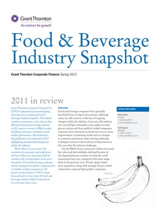 Food & Beverage
Industry Snapshot
Grant Thornton Corporate Finance Spring 2012




2011 in review
Grant Thornton Corporate Finance LLC        Overview                                                Contact information
(GTCF) is pleased to present the spring     Food and beverage companies have generally
2012 issue of its semiannual Food &         benefited from an improved economy, although            Brian Basil
Beverage Industry Snapshot. This edition    many are still cautious in the face of ongoing          Director
                                                                                                    T 248.233.6930
contains commentary on key factors that     changes within the industry. Last year, the industry    E brian.basil@us.gt.com
affected the food and beverage industry     saw record high commodity costs, spikes in retail
in 2011 and an overview of M&A trends,      grocery prices and three publicly traded companies      Erik Egerer
                                                                                                    Manager
including a summary of industry stock       announce their intentions to break into two or more
                                                                                                    T 248.213.4227
market performance. Also featured in        organizations. Continuing trends such as changes        E erik.egerer@us.gt.com
this publication is an outlook for 2012     in consumer preferences and evolving marketing
highlighting anticipated developments       techniques remain at the forefront of discussions as
within the industry.                        they too alter the industry landscape.
	 With offices in more than 100             	 On the M&A front, transaction volume increased
countries, the partners and employees       but value and deal multiples declined because of
of Grant Thornton International Ltd         the disproportionate number of relatively small
member and correspondent firms serve        transactions last year, compared with more mega-
hundreds of food and beverage industry      deals in the previous year. Private equity funds
clients ranging from global conglomerates   were acquisitive, along with strategic buyers, which
to middle-market companies in all           continued to snap up high-quality companies.
sectors of the industry. GTCF teams                                                   continued >
have advised on more than 50 food and
beverage industry M&A transactions
over the past three years.
 