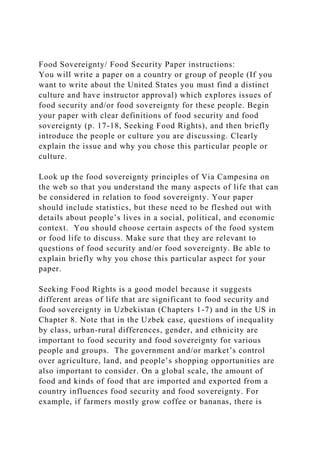 Food Sovereignty/ Food Security Paper instructions:
You will write a paper on a country or group of people (If you
want to write about the United States you must find a distinct
culture and have instructor approval) which explores issues of
food security and/or food sovereignty for these people. Begin
your paper with clear definitions of food security and food
sovereignty (p. 17-18, Seeking Food Rights), and then briefly
introduce the people or culture you are discussing. Clearly
explain the issue and why you chose this particular people or
culture.
Look up the food sovereignty principles of Via Campesina on
the web so that you understand the many aspects of life that can
be considered in relation to food sovereignty. Your paper
should include statistics, but these need to be fleshed out with
details about people’s lives in a social, political, and economic
context. You should choose certain aspects of the food system
or food life to discuss. Make sure that they are relevant to
questions of food security and/or food sovereignty. Be able to
explain briefly why you chose this particular aspect for your
paper.
Seeking Food Rights is a good model because it suggests
different areas of life that are significant to food security and
food sovereignty in Uzbekistan (Chapters 1-7) and in the US in
Chapter 8. Note that in the Uzbek case, questions of inequality
by class, urban-rural differences, gender, and ethnicity are
important to food security and food sovereignty for various
people and groups. The government and/or market’s control
over agriculture, land, and people’s shopping opportunities are
also important to consider. On a global scale, the amount of
food and kinds of food that are imported and exported from a
country influences food security and food sovereignty. For
example, if farmers mostly grow coffee or bananas, there is
 