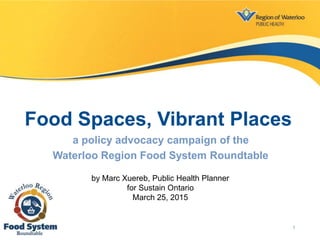 Food Spaces, Vibrant Places
a policy advocacy campaign of the
Waterloo Region Food System Roundtable
by Marc Xuereb, Public Health Planner
for Sustain Ontario
March 25, 2015
1
 