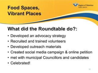 • Developed an advocacy strategy
• Recruited and trained volunteers
• Developed outreach materials
• Created social media campaign & online petition
• met with municipal Councillors and candidates
• Celebrated!
Food Spaces,
Vibrant Places
What did the Roundtable do?:
12
 
