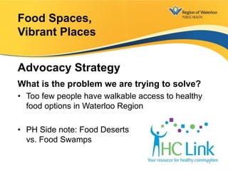 What is the problem we are trying to solve?
• Too few people have walkable access to healthy
food options in Waterloo Region
• PH Side note: Food Deserts
vs. Food Swamps
Food Spaces,
Vibrant Places
Advocacy Strategy
13
 