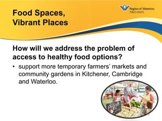 How will we address the problem of
access to healthy food options?
• support more temporary farmers’ markets and
community gardens in Kitchener, Cambridge
and Waterloo.
Food Spaces,
Vibrant Places
14
 