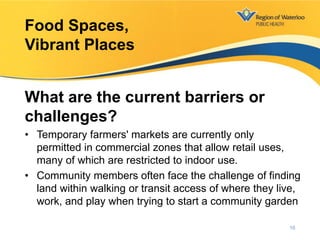 What are the current barriers or
challenges?
• Temporary farmers' markets are currently only
permitted in commercial zones that allow retail uses,
many of which are restricted to indoor use.
• Community members often face the challenge of finding
land within walking or transit access of where they live,
work, and play when trying to start a community garden
Food Spaces,
Vibrant Places
16
 