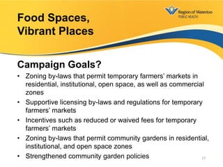 Campaign Goals?
• Zoning by-laws that permit temporary farmers’ markets in
residential, institutional, open space, as well as commercial
zones
• Supportive licensing by-laws and regulations for temporary
farmers’ markets
• Incentives such as reduced or waived fees for temporary
farmers’ markets
• Zoning by-laws that permit community gardens in residential,
institutional, and open space zones
• Strengthened community garden policies
Food Spaces,
Vibrant Places
17
 