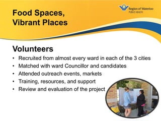 Volunteers
• Recruited from almost every ward in each of the 3 cities
• Matched with ward Councillor and candidates
• Attended outreach events, markets
• Training, resources, and support
• Review and evaluation of the project
Food Spaces,
Vibrant Places
18
 