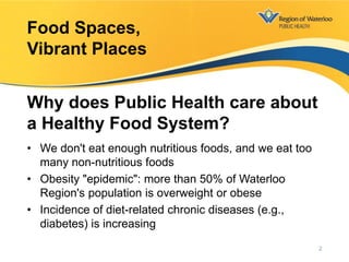 • We don't eat enough nutritious foods, and we eat too
many non-nutritious foods
• Obesity "epidemic": more than 50% of Waterloo
Region's population is overweight or obese
• Incidence of diet-related chronic diseases (e.g.,
diabetes) is increasing
Food Spaces,
Vibrant Places
Why does Public Health care about
a Healthy Food System?
2
 