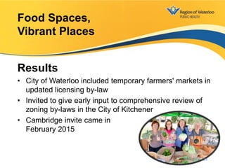Results
• City of Waterloo included temporary farmers' markets in
updated licensing by-law
• Invited to give early input to comprehensive review of
zoning by-laws in the City of Kitchener
• Cambridge invite came in
February 2015
Food Spaces,
Vibrant Places
24
 