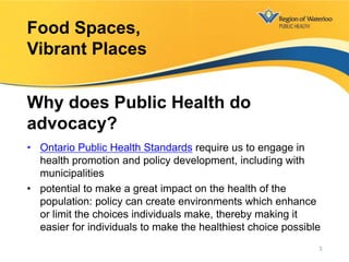 • Ontario Public Health Standards require us to engage in
health promotion and policy development, including with
municipalities
• potential to make a great impact on the health of the
population: policy can create environments which enhance
or limit the choices individuals make, thereby making it
easier for individuals to make the healthiest choice possible
Food Spaces,
Vibrant Places
Why does Public Health do
advocacy?
3
 