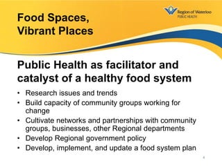 • Research issues and trends
• Build capacity of community groups working for
change
• Cultivate networks and partnerships with community
groups, businesses, other Regional departments
• Develop Regional government policy
• Develop, implement, and update a food system plan
Food Spaces,
Vibrant Places
Public Health as facilitator and
catalyst of a healthy food system
4
 