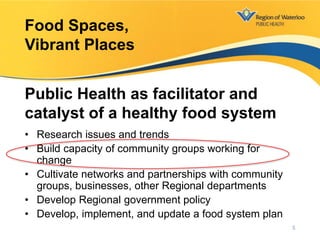 • Research issues and trends
• Build capacity of community groups working for
change
• Cultivate networks and partnerships with community
groups, businesses, other Regional departments
• Develop Regional government policy
• Develop, implement, and update a food system plan
Food Spaces,
Vibrant Places
Public Health as facilitator and
catalyst of a healthy food system
5
 