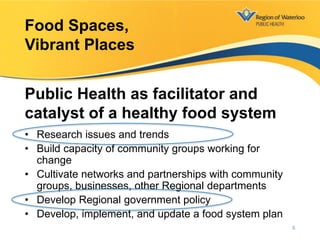 • Research issues and trends
• Build capacity of community groups working for
change
• Cultivate networks and partnerships with community
groups, businesses, other Regional departments
• Develop Regional government policy
• Develop, implement, and update a food system plan
Food Spaces,
Vibrant Places
Public Health as facilitator and
catalyst of a healthy food system
6
 