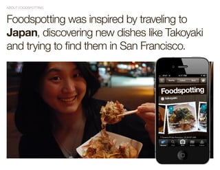 ABOUT FOODSPOTTING



Foodspotting was inspired by traveling to
Japan, discovering new dishes like Takoyaki
and trying to find them in San Francisco.
 
