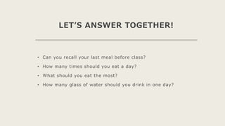 LET’S ANSWER TOGETHER!
• Can you recall your last meal before class?
• How many times should you eat a day?
• What should you eat the most?
• How many glass of water should you drink in one day?
 
