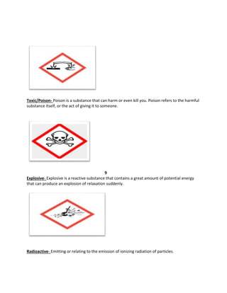 Toxic/Poison- Poison is a substance that can harm or even kill you. Poison refers to the harmful
substance itself, or the act of giving it to someone.
9
Explosive- Explosive is a reactive substance that contains a great amount of potential energy
that can produce an explosion of relaxation suddenly.
Radioactive- Emitting or relating to the emission of ionizing radiation of particles.
 