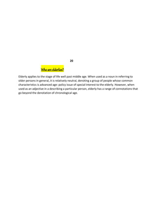 20
Who are elderlies?
Elderly applies to the stage of life well past middle age. When used as a noun in referring to
older persons in general, it is relatively neutral, denoting a group of people whose common
characteristics is advanced age: policy issue of special interest to the elderly. However, when
used as an adjective in a describing a particular person, elderly has a range of connotations that
go beyond the denotation of chronological age.
 