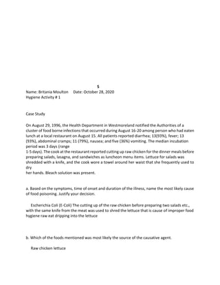 5
Name: Britania Moulton Date: October 28, 2020
Hygiene Activity # 1
Case Study
On August 29, 1996, the Health Department in Westmoreland notified the Authorities of a
cluster of food borne infections that occurred during August 16-20 among person who had eaten
lunch at a local restaurant on August 15. All patients reported diarrhea; 13(93%), fever; 13
(93%), abdominal cramps; 11 (79%), nausea; and five (36%) vomiting. The median incubation
period was 3 days (range
1-5 days). The cook at the restaurant reported cutting up raw chicken for the dinner meals before
preparing salads, lasagna, and sandwiches as luncheon menu items. Lettuce for salads was
shredded with a knife, and the cook wore a towel around her waist that she frequently used to
dry
her hands. Bleach solution was present.
a. Based on the symptoms, time of onset and duration of the illness, name the most likely cause
of food poisoning. Justify your decision.
Escherichia Coli (E-Coli) The cutting up of the raw chicken before preparing two salads etc.,
with the same knife from the meat was used to shred the lettuce that is cause of improper food
hygiene raw eat dripping into the lettuce
b. Which of the foods mentioned was most likely the source of the causative agent.
Raw chicken lettuce
 