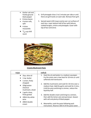  Kosher salt and
freshly ground
black pepper
 8 slices bacon
 4 onion rolls,
split
 4 slices
mozzarella
 1
4
⁄ cup chilli
sauce
4. Grill pineapple slices 1 to 2 minutes per side or until
there are grill marks on each side. Remove from grill.
5. Spread sweet chilli mayo evenly over cut surfaces of
each bun. Layer bottom half of bun with lettuce,
cooked burgers, onions and pineapple. Cover with
top of bun and serve.
Creamy Mushroom Pasta
recipes methods
 2tsp. olive oil
 1 tsp. butter
 1 onion, finely
chopped
 250g button
chestnut
mushroom, sliced
 1 garlic clove,
finely grated
 100ml dry white
wine
 200ml double
cream
1. Heat the oil and butter in a medium saucepan.
Fry the onion over a low heat for 10 mins or until
softened and translucent.
2. Add the mushrooms and cook for 10 mins over a
medium heat. Add the garlic and cook for 2 mins.
A dd the wine and bring to simmer, reduce the
liquid by half.
3. Add the double cream and bring to a simmer,
then add the lemon zest and parmesan. Season
with salt and plenty of black pepper.
4. Meanwhile, cook the pasta following pack
instructions. Reserve 100 ml of the pasta water.
 