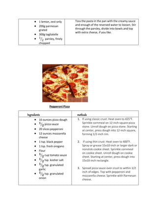  1 lemon, zest only
 200g parmesan
grated
 300g tagliatelle
 1
2
⁄ parsley, finely
chopped
Toss the pasta in the pan with the creamy sauce
and enough of the reserved water to loosen. Stir
through the parsley, divide into bowls and top
with extra cheese, if you like.
Pepperoni Pizza
Ingredients methods
 16 ounces pizza dough
 𝟏
𝟐
⁄ pizza sauce
 20 slices pepperoni
 12 ounces mozzarella
cheese
 1 tsp. black pepper
 1 tsp. fresh oregano
 Flour
 𝟏
𝟐
⁄ cup tomato sauce
 𝟏
𝟐
⁄ tsp. kosher salt
 𝟏
𝟐
⁄ tsp. granulated
garlic
 𝟏
𝟐
⁄ tsp. granulated
onion
1. If using classic crust: Heat oven to 425°F.
Sprinkle cornmeal on 12-inch square pizza
stone. Unroll dough on pizza stone. Starting
at center, press dough into 12-inch square,
forming 1/2-inch rim.
2. If using thin crust: Heat oven to 400°F.
Spray or grease 15x10-inch or larger dark or
nonstick cookie sheet. Sprinkle cornmeal
on cookie sheet. Unroll dough on cookie
sheet. Starting at center, press dough into
15x10-inch rectangle.
3. Spread pizza sauce over crust to within 1/2
inch of edges. Top with pepperoni and
mozzarella cheese. Sprinkle with Parmesan
cheese.
 
