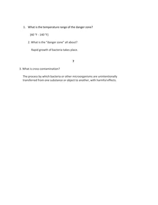 1. What is the temperature range of the danger zone?
(40 °F - 140 °F)
2. What is the “danger zone” all about?
Rapid growth of bacteria takes place.
7
3. What is cross-contamination?
The process by which bacteria or other microorganisms are unintentionally
transferred from one substance or object to another, with harmful effects.
 