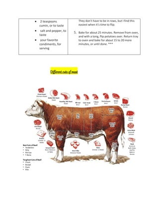  2 teaspoons
cumin, or to taste
 salt and pepper, to
taste
 your favorite
condiments, for
serving
They don’t have to be in rows, but I find this
easiest when it’s time to flip.
5. Bake for about 25 minutes. Remove from oven,
and with a tong, flip potatoes over. Return tray
to oven and bake for about 15 to 20 more
minutes, or until done. ***
Different cuts of meat
 