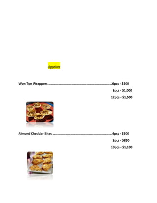 Appetizer
Won Ton Wrappers …………………………………………………………………6pcs - $500
8pcs - $1,000
12pcs - $1,500
Almond Cheddar Bites …………………………………………………………….4pcs - $500
8pcs - $850
10pcs - $1,100
 