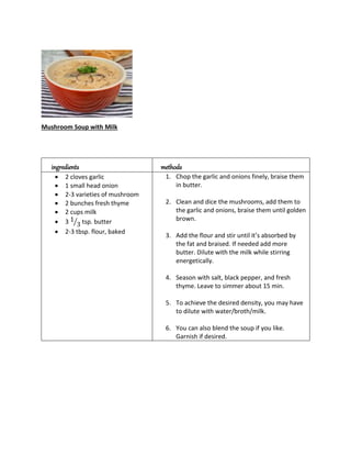 Mushroom Soup with Milk
ingredients methods
 2 cloves garlic
 1 small head onion
 2-3 varieties of mushroom
 2 bunches fresh thyme
 2 cups milk
 3 1
3
⁄ tsp. butter
 2-3 tbsp. flour, baked
1. Chop the garlic and onions finely, braise them
in butter.
2. Clean and dice the mushrooms, add them to
the garlic and onions, braise them until golden
brown.
3. Add the flour and stir until it’s absorbed by
the fat and braised. If needed add more
butter. Dilute with the milk while stirring
energetically.
4. Season with salt, black pepper, and fresh
thyme. Leave to simmer about 15 min.
5. To achieve the desired density, you may have
to dilute with water/broth/milk.
6. You can also blend the soup if you like.
Garnish if desired.
 