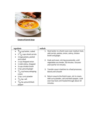 Cream of Carrot Soup
ingredients methods
 𝟏
𝟒
⁄ cup butter, cubed
 2 1
2
⁄ cups sliced carrots
 1 large potato, peeled
and cubed
 1 cup chopped onion
 1 stalk celery, chopped
 3 cups chicken broth
 1 tsp. ground ginger
 1
2
⁄ cup heavy whipping
cream
 1 tsp. curry powder
 1
2
⁄ tsp. salt
 1
8
⁄ tsp. ground black
pepper
1. Heat butter in a Dutch oven over medium heat,
add carrots, potato, onion, celery, chicken
broth and ginger.
2. Cook and cover, stirring occasionally, until
vegetables are tender, 30 minutes. Uncover
and cool for 15 minutes.
3. Transfer soup in batches to a food processor,
blend until smooth
4. Return soup to the Dutch oven, stir in cream.
Add curry powder, salt and black pepper, cook
over low heat until heated through about 10
minutes.
 