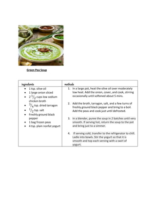 Green Pea Soup
ingredients methods
 1 tsp. olive oil
 1 large onion sliced
 2 1
2
⁄ cups low sodium
chicken broth
 3
4
⁄ tsp. dried tarragon
 1
2
⁄ tsp. salt
 Freshly ground black
pepper
 1 bag frozen peas
 4 tsp. plain nonfat yogurt
1. In a large pot, heat the olive oil over moderately
low heat. Add the onion, cover, and cook, stirring
occasionally until softened about 5 mins.
2. Add the broth, tarragon, salt, and a few turns of
freshly ground black pepper and bring to a boil.
Add the peas and cook just until defrosted.
3. In a blender, puree the soup in 2 batches until very
smooth. If serving hot, return the soup to the pot
and bring just to a simmer.
4. If serving cold, transfer to the refrigerator to chill.
Ladle into bowls. Stir the yogurt so that it is
smooth and top each serving with a swirl of
yogurt.
 