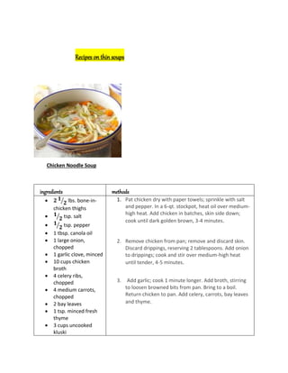 Recipes on thin soups
Chicken Noodle Soup
ingredients methods
 𝟐 𝟏
𝟐
⁄ lbs. bone-in-
chicken thighs
 𝟏
𝟐
⁄ tsp. salt
 𝟏
𝟐
⁄ tsp. pepper
 1 tbsp. canola oil
 1 large onion,
chopped
 1 garlic clove, minced
 10 cups chicken
broth
 4 celery ribs,
chopped
 4 medium carrots,
chopped
 2 bay leaves
 1 tsp. minced fresh
thyme
 3 cups uncooked
kluski
1. Pat chicken dry with paper towels; sprinkle with salt
and pepper. In a 6-qt. stockpot, heat oil over medium-
high heat. Add chicken in batches, skin side down;
cook until dark golden brown, 3-4 minutes.
2. Remove chicken from pan; remove and discard skin.
Discard drippings, reserving 2 tablespoons. Add onion
to drippings; cook and stir over medium-high heat
until tender, 4-5 minutes.
3. Add garlic; cook 1 minute longer. Add broth, stirring
to loosen browned bits from pan. Bring to a boil.
Return chicken to pan. Add celery, carrots, bay leaves
and thyme.
 