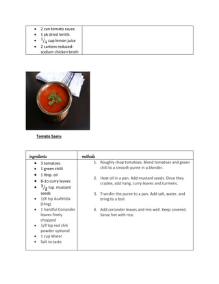  2 can tomato sauce
 1 pk dried lentils
 1
4
⁄ cup lemon juice
 2 cartons reduced-
sodium chicken broth
Tomato Saaru
ingredients methods
 3 tomatoes
 1 green chilli
 1 tbsp. oil
 8-1o curry leaves
 𝟏
𝟐
⁄ tsp. mustard
seeds
 1/8 tsp Asafetida
(Hing)
 1 handful Coriander
leaves finely
chopped
 1/4 tsp red chili
powder optional
 1 cup Water
 Salt to taste
1. Roughly chop tomatoes. Blend tomatoes and green
chili to a smooth puree in a blender.
2. Heat oil in a pan. Add mustard seeds. Once they
crackle, add hang, curry leaves and turmeric.
3. Transfer the puree to a pan. Add salt, water, and
bring to a boil.
4. Add coriander leaves and mix well. Keep covered.
Serve hot with rice.
 