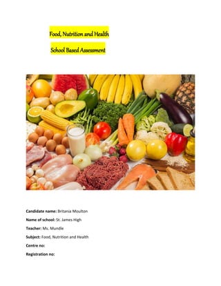 Food, Nutrition and Health
School Based Assessment
Candidate name: Britania Moulton
Name of school: St. James High
Teacher: Ms. Mundle
Subject: Food, Nutrition and Health
Centre no:
Registration no:
 