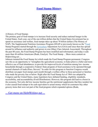 Food Stamp History
A History of Food Stamps
The primary goal of food stamps is to increase food security and reduce national hunger in the
United States. Each year, out of the one trillion dollars that the United States Government has to
spend on assistance and welfare, food stamps takes up about 70 billion dollars (The History of
NAP). The Supplemental Nutrition Assistance Program (SNAP or previously known as the "Food
Stamp Program) started through the Agriculture Adjustment Act (AAA) and since then has spread
around its influence and authority and grown in size (Mary Clare Jalonick Associated). Throughout
the past 80 years, the Food Stamp Program has been modified and reformatted, and today it aids
more than 44 million Americans (Rude, Emelyn). The Food Stamp ... Show more content on
Helpwriting.net ...
Johnson instated the Food Stamp Act which made the Food Stamp Program permanent. Congress
saw this as an opportunity to "strengthen the agricultural economy; to help achieve a fuller and more
effective use of food abundances; to provide for improved levels of nutrition among low–income
households through a cooperative Federal–State program of food assistance to be operated through
normal channels of trade (Puro, Steven)." In order for this program to function Congress would
distribute out paper food stamps each month through a welfare office to those personnel or families
who made the poverty line or below. Right after the Food Stamp Act of 1964 was adopted by
Congress and the United States, many legislators have debated funding, eligibility standards,
accessibility, and accountability (Food Distribution). However, this program did lead to a boost in
the economy. Not only did low income families get the nutritional supplements that they needed, but
it also caused food stamps to be cash equivalent to actual money which let customers buy other
grocery items that were not part of the food program which expanded options (Rude,
... Get more on HelpWriting.net ...
 