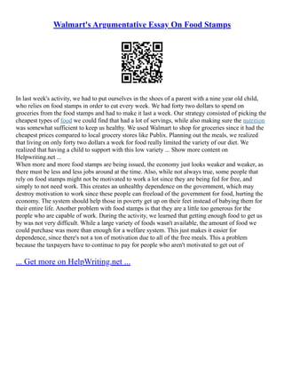 Walmart's Argumentative Essay On Food Stamps
In last week's activity, we had to put ourselves in the shoes of a parent with a nine year old child,
who relies on food stamps in order to eat every week. We had forty two dollars to spend on
groceries from the food stamps and had to make it last a week. Our strategy consisted of picking the
cheapest types of food we could find that had a lot of servings, while also making sure the nutrition
was somewhat sufficient to keep us healthy. We used Walmart to shop for groceries since it had the
cheapest prices compared to local grocery stores like Publix. Planning out the meals, we realized
that living on only forty two dollars a week for food really limited the variety of our diet. We
realized that having a child to support with this low variety ... Show more content on
Helpwriting.net ...
When more and more food stamps are being issued, the economy just looks weaker and weaker, as
there must be less and less jobs around at the time. Also, while not always true, some people that
rely on food stamps might not be motivated to work a lot since they are being fed for free, and
simply to not need work. This creates an unhealthy dependence on the government, which may
destroy motivation to work since these people can freeload of the government for food, hurting the
economy. The system should help those in poverty get up on their feet instead of babying them for
their entire life. Another problem with food stamps is that they are a little too generous for the
people who are capable of work. During the activity, we learned that getting enough food to get us
by was not very difficult. While a large variety of foods wasn't available, the amount of food we
could purchase was more than enough for a welfare system. This just makes it easier for
dependence, since there's not a ton of motivation due to all of the free meals. This a problem
because the taxpayers have to continue to pay for people who aren't motivated to get out of
... Get more on HelpWriting.net ...
 