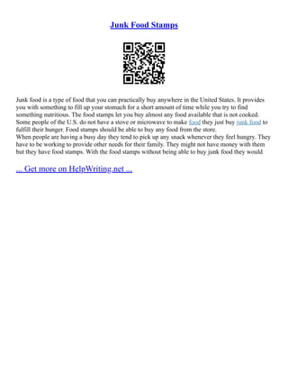 Junk Food Stamps
Junk food is a type of food that you can practically buy anywhere in the United States. It provides
you with something to fill up your stomach for a short amount of time while you try to find
something nutritious. The food stamps let you buy almost any food available that is not cooked.
Some people of the U.S. do not have a stove or microwave to make food they just buy junk food to
fulfill their hunger. Food stamps should be able to buy any food from the store.
When people are having a busy day they tend to pick up any snack whenever they feel hungry. They
have to be working to provide other needs for their family. They might not have money with them
but they have food stamps. With the food stamps without being able to buy junk food they would
... Get more on HelpWriting.net ...
 