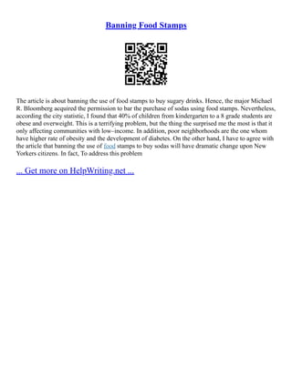 Banning Food Stamps
The article is about banning the use of food stamps to buy sugary drinks. Hence, the major Michael
R. Bloomberg acquired the permission to bar the purchase of sodas using food stamps. Nevertheless,
according the city statistic, I found that 40% of children from kindergarten to a 8 grade students are
obese and overweight. This is a terrifying problem, but the thing the surprised me the most is that it
only affecting communities with low–income. In addition, poor neighborhoods are the one whom
have higher rate of obesity and the development of diabetes. On the other hand, I have to agree with
the article that banning the use of food stamps to buy sodas will have dramatic change upon New
Yorkers citizens. In fact, To address this problem
... Get more on HelpWriting.net ...
 