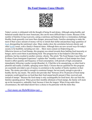 Do Food Stamps Cause Obesity
Today's society is infatuated with the thought of being fit and skinny. Although eating healthy and
balanced sounds ideal for most Americans, this can be more difficult than it seems. Because of the
number of families living in poverty, eating a nutritious and balanced diet is a tremendous challenge.
Healthy foods generally cost more than cheaper, processed foods. Families attempting to make the
most of their scarce amount of money will try to stretch their dollar and purchase large quantities of
food, disregarding the nutritional value. Many studies show the correlation between obesity and
other health issues, with a family's financial status. Although there are now several ways for today's
society to be healthful, including new diet ... Show more content on Helpwriting.net ...
Otherwise known as Food Stamps, this program was aimed towards those battling food insecurity or
hunger, and to assist them in purchasing food. This program has in fact helped to alleviate these
problems, but has resulted in another extreme: obesity. The article "Do Food Stamps Cause Obesity?
Evidence From Immigrant Experience" explains that "monthly vouchers of food stamps have been
found to affect quantity and frequency of food consumption, with periods of high consumption
immediately following voucher receipt (Kaushal, 4). I find this to be unsurprising, as when food is
plentiful and readily available, splurging seems likely. Citizens that are qualified for this program
are essentially provided a sum of money in correlation to the number of family members in their
home. The money provided is enough to counteract hunger, but not nearly enough to provide a
healthy diet by any means. The article also provides that "between 20 to 30 percent of food stamp
recipients would spend less on food than their food stamp benefit amount if they received cash
instead of stamps." Because the food stamp is only exchangeable for food items, this can limit the
families spending power. When given their monthly allotment of food stamps, the family will stock
up on the inexpensive, unhealthy food, because it lasts the longest. When living under these
circumstances, the individual doesn't have a choice to be particular with the items they
... Get more on HelpWriting.net ...
 