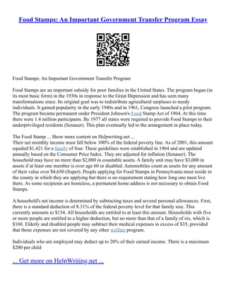 Food Stamps: An Important Government Transfer Program Essay
Food Stamps: An Important Government Transfer Program
Food Stamps are an important subsidy for poor families in the United States. The program began (in
its most basic form) in the 1930s in response to the Great Depression and has seen many
transformations since. Its original goal was to redistribute agricultural surpluses to needy
individuals. It gained popularity in the early 1940s and in 1961, Congress launched a pilot program.
The program became permanent under President Johnson's Food Stamp Act of 1964. At this time
there were 1.4 million participants. By 1977 all states were required to provide Food Stamps to their
underprivileged residents (Senauer). This plan eventually led to the arrangement in place today.
The Food Stamp ... Show more content on Helpwriting.net ...
Their net monthly income must fall below 100% of the federal poverty line. As of 2001, this amount
equaled $1,421 for a family of four. These guidelines were established in 1964 and are updated
annually based on the Consumer Price Index. They are adjusted for inflation (Senauer). The
household may have no more than $2,000 in countable assets. A family unit may have $3,000 in
assets if at least one member is over age 60 or disabled. Automobiles count as assets for any amount
of their value over $4,650 (Super). People applying for Food Stamps in Pennsylvania must reside in
the county in which they are applying but there is no requirement stating how long one must live
there. As some recipients are homeless, a permanent home address is not necessary to obtain Food
Stamps.
A household's net income is determined by subtracting taxes and several personal allowances. First,
there is a standard deduction of 8.31% of the federal poverty level for that family size. This
currently amounts to $134. All households are entitled to at least this amount. Households with five
or more people are entitled to a higher deduction, but no more than that of a family of six, which is
$168. Elderly and disabled people may subtract their medical expenses in excess of $35, provided
that those expenses are not covered by any other welfare program.
Individuals who are employed may deduct up to 20% of their earned income. There is a maximum
$200 per child
... Get more on HelpWriting.net ...
 