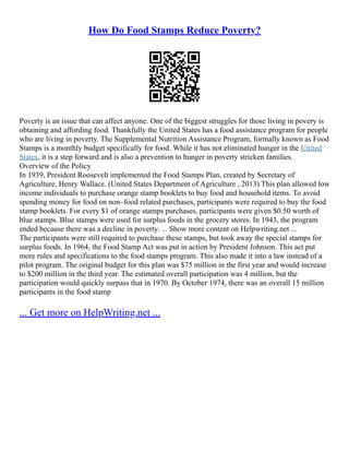 How Do Food Stamps Reduce Poverty?
Poverty is an issue that can affect anyone. One of the biggest struggles for those living in povery is
obtaining and affording food. Thankfully the United States has a food assistance program for people
who are living in poverty. The Supplemental Nutrition Assistance Program, formally known as Food
Stamps is a monthly budget specifically for food. While it has not eliminated hunger in the United
States, it is a step forward and is also a prevention to hunger in poverty stricken families.
Overview of the Policy
In 1939, President Roosevelt implemented the Food Stamps Plan, created by Secretary of
Agriculture, Henry Wallace. (United States Department of Agriculture , 2013) This plan allowed low
income individuals to purchase orange stamp booklets to buy food and household items. To avoid
spending money for food on non–food related purchases, participants were required to buy the food
stamp booklets. For every $1 of orange stamps purchases, participants were given $0.50 worth of
blue stamps. Blue stamps were used for surplus foods in the grocery stores. In 1943, the program
ended because there was a decline in poverty. ... Show more content on Helpwriting.net ...
The participants were still required to purchase these stamps, but took away the special stamps for
surplus foods. In 1964, the Food Stamp Act was put in action by President Johnson. This act put
more rules and specifications to the food stamps program. This also made it into a law instead of a
pilot program. The original budget for this plan was $75 million in the first year and would increase
to $200 million in the third year. The estimated overall participation was 4 million, but the
participation would quickly surpass that in 1970. By October 1974, there was an overall 15 million
participants in the food stamp
... Get more on HelpWriting.net ...
 