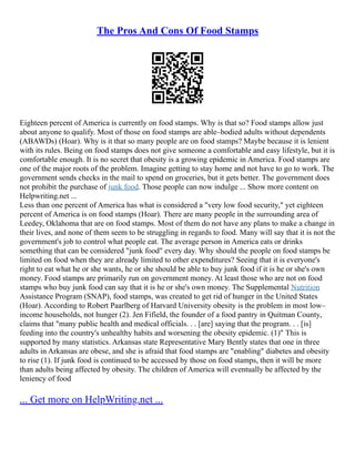The Pros And Cons Of Food Stamps
Eighteen percent of America is currently on food stamps. Why is that so? Food stamps allow just
about anyone to qualify. Most of those on food stamps are able–bodied adults without dependents
(ABAWDs) (Hoar). Why is it that so many people are on food stamps? Maybe because it is lenient
with its rules. Being on food stamps does not give someone a comfortable and easy lifestyle, but it is
comfortable enough. It is no secret that obesity is a growing epidemic in America. Food stamps are
one of the major roots of the problem. Imagine getting to stay home and not have to go to work. The
government sends checks in the mail to spend on groceries, but it gets better. The government does
not prohibit the purchase of junk food. Those people can now indulge ... Show more content on
Helpwriting.net ...
Less than one percent of America has what is considered a "very low food security," yet eighteen
percent of America is on food stamps (Hoar). There are many people in the surrounding area of
Leedey, Oklahoma that are on food stamps. Most of them do not have any plans to make a change in
their lives, and none of them seem to be struggling in regards to food. Many will say that it is not the
government's job to control what people eat. The average person in America eats or drinks
something that can be considered "junk food" every day. Why should the people on food stamps be
limited on food when they are already limited to other expenditures? Seeing that it is everyone's
right to eat what he or she wants, he or she should be able to buy junk food if it is he or she's own
money. Food stamps are primarily run on government money. At least those who are not on food
stamps who buy junk food can say that it is he or she's own money. The Supplemental Nutrition
Assistance Program (SNAP), food stamps, was created to get rid of hunger in the United States
(Hoar). According to Robert Paarlberg of Harvard University obesity is the problem in most low–
income households, not hunger (2). Jen Fifield, the founder of a food pantry in Quitman County,
claims that "many public health and medical officials. . . [are] saying that the program. . . [is]
feeding into the country's unhealthy habits and worsening the obesity epidemic. (1)" This is
supported by many statistics. Arkansas state Representative Mary Bently states that one in three
adults in Arkansas are obese, and she is afraid that food stamps are "enabling" diabetes and obesity
to rise (1). If junk food is continued to be accessed by those on food stamps, then it will be more
than adults being affected by obesity. The children of America will eventually be affected by the
leniency of food
... Get more on HelpWriting.net ...
 