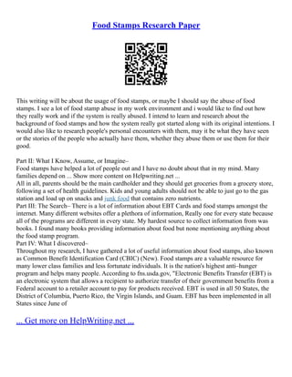 Food Stamps Research Paper
This writing will be about the usage of food stamps, or maybe I should say the abuse of food
stamps. I see a lot of food stamp abuse in my work environment and i would like to find out how
they really work and if the system is really abused. I intend to learn and research about the
background of food stamps and how the system really got started along with its original intentions. I
would also like to research people's personal encounters with them, may it be what they have seen
or the stories of the people who actually have them, whether they abuse them or use them for their
good.
Part II: What I Know, Assume, or Imagine–
Food stamps have helped a lot of people out and I have no doubt about that in my mind. Many
families depend on ... Show more content on Helpwriting.net ...
All in all, parents should be the main cardholder and they should get groceries from a grocery store,
following a set of health guidelines. Kids and young adults should not be able to just go to the gas
station and load up on snacks and junk food that contains zero nutrients.
Part III: The Search– There is a lot of information about EBT Cards and food stamps amongst the
internet. Many different websites offer a plethora of information, Really one for every state because
all of the programs are different in every state. My hardest source to collect information from was
books. I found many books providing information about food but none mentioning anything about
the food stamp program.
Part IV: What I discovered–
Throughout my research, I have gathered a lot of useful information about food stamps, also known
as Common Benefit Identification Card (CBIC) (New). Food stamps are a valuable resource for
many lower class families and less fortunate individuals. It is the nation's highest anti–hunger
program and helps many people. According to fns.usda.gov, "Electronic Benefits Transfer (EBT) is
an electronic system that allows a recipient to authorize transfer of their government benefits from a
Federal account to a retailer account to pay for products received. EBT is used in all 50 States, the
District of Columbia, Puerto Rico, the Virgin Islands, and Guam. EBT has been implemented in all
States since June of
... Get more on HelpWriting.net ...
 