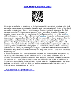 Food Stamps Research Paper
The debate over whether or not citizens on food stamps should be able to buy junk food using food
stamps has been a popular, or unpopular, discussion topic that remains through the test of time. Food
stamps for some people are simply a means to an end for some, that fact is undeniable. The food
stamps program itself cost a substantial amount of money just to keep it running. Many people
abuse the program to get what they want instead of what they need, this is why buying junk food
with food stamps is a cause of obesity. The buying of junk food through the food stamp program is
an unnecessary expense and should not be allowed. Proponents of food stamps recipients claim that
since junk food is often cheaper they often do not have a choice in what they buy. Contrary to
popular belief the program cost nearly eighty million dollars per year just to run it. Those funds
come out of tax payer's money. On top of that over two million of that is spent on junk food alone.
According to www.care2.com the "average price of a healthy meal per day is about a dollar fifty",
with two million dollars per year being wasted on junk food that could be about one million three
hundred and thirty–three thousand three hundred and thirty–three healthy ... Show more content on
Helpwriting.net ...
It is often easy to walk into a gas station and buy junk food, but the healthy food is often there too.
According to www.wellandgood.com "it can be difficult to find healthy alternatives but it is
possible". Instead of buying name brand health items one could just buy the cheaper brand that has
the same stuff in it. "A person could increase their vegetable intake and use the scraps to make a
healthy juice". Instead of paying for vegetables a person could buy a pack of seeds for a few dollars
and grow a small garden. Although there may not be a farmer's market in every town, there is
however, healthy options that are very much
... Get more on HelpWriting.net ...
 