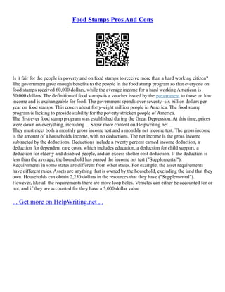 Food Stamps Pros And Cons
Is it fair for the people in poverty and on food stamps to receive more than a hard working citizen?
The government gave enough benefits to the people in the food stamp program so that everyone on
food stamps received 60,000 dollars, while the average income for a hard working American is
50,000 dollars. The definition of food stamps is a voucher issued by the government to those on low
income and is exchangeable for food. The government spends over seventy–six billion dollars per
year on food stamps. This covers about forty–eight million people in America. The food stamp
program is lacking to provide stability for the poverty stricken people of America.
The first ever food stamp program was established during the Great Depression. At this time, prices
were down on everything, including ... Show more content on Helpwriting.net ...
They must meet both a monthly gross income test and a monthly net income test. The gross income
is the amount of a households income, with no deductions. The net income is the gross income
subtracted by the deductions. Deductions include a twenty percent earned income deduction, a
deduction for dependent care costs, which includes education, a deduction for child support, a
deduction for elderly and disabled people, and an excess shelter cost deduction. If the deduction is
less than the average, the household has passed the income net test ("Supplemental").
Requirements in some states are different from other states. For example, the asset requirements
have different rules. Assets are anything that is owned by the household, excluding the land that they
own. Households can obtain 2,250 dollars in the resources that they have ("Supplemental").
However, like all the requirements there are more loop holes. Vehicles can either be accounted for or
not, and if they are accounted for they have a 5,000 dollar value
... Get more on HelpWriting.net ...
 