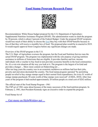 Food Stamp Program Research Paper
Recommendation: White House budget proposal for the U.S. Department of Agriculture–
Supplemental Nutrition Assistance Program (SNAP). The administration wants to slash the program
by 30 percent, which is about 2 percent of the Federal Budget. Under the proposal SNAP recipients
would lose much of their ability to choose the food they buy with their SNAP benefits because in
lieu of that they will receive a monthly box of food. The proposed plan would be in enacted in 2019.
It would require approval from Congress before any significant changes are made.
Overview of the SNAP program in the U.S.
The U.S. Dept. of Agriculture oversees the program, but the Food and Nutrition Service runs the
actual SNAP program. The program was implemented with the sole purpose of giving nutrition
assistance to millions of Americans that are eligible. It provides families and low–income
individuals with a voucher to buy food in turn provides economic benefits in the local communities.
So, it's a win win situation all the way you look at it. The program is the largest of its kind and
provides a hunger ... Show more content on Helpwriting.net ...
After ten long years the country was in an economic meltdown as millions had lost their jobs,
poverty and starvation decimated the country. The food stamp program operated "by permitting
people on relief to buy orange stamps equal to their normal food expenditures; for every $1 worth of
orange stamps purchased, 50 cents worth of blue stamps were received". (USDA, 2018). After four
years of the program it had reached approximately 20 million people at a total cost of $262 million.
The official start of the Food Stamp Program –1961
The FSP act of 1961 came about because of the many successes of the food nutrition program. In
February 2, 1961, then President Kennedy signs an executive order to expand the program.
Food Stamp Act of
... Get more on HelpWriting.net ...
 