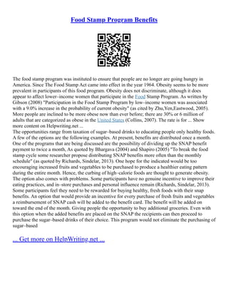 Food Stamp Program Benefits
The food stamp program was instituted to ensure that people are no longer are going hungry in
America. Since The Food Stamp Act came into effect in the year 1964. Obesity seems to be more
prevalent in participants of this food program. Obesity does not discriminate, although it does
appear to affect lower–income women that participate in the Food Stamp Program. As written by
Gibson (2008) "Participation in the Food Stamp Program by low–income women was associated
with a 9.0% increase in the probability of current obesity" (as cited by Zhu,Yen,Eastwood, 2005).
More people are inclined to be more obese now than ever before; there are 30% or 6 million of
adults that are categorized as obese in the United States (Collins, 2007). The rate is for ... Show
more content on Helpwriting.net ...
The opportunities range from taxation of sugar–based drinks to educating people only healthy foods.
A few of the options are the following examples. At present, benefits are distributed once a month.
One of the programs that are being discussed are the possibility of dividing up the SNAP benefit
payment to twice a month, As quoted by Bhargava (2004) and Shapiro (2005) "To break the food
stamp cycle some researcher propose distributing SNAP benefits more often than the monthly
schedule" (as quoted by Richards, Sindelar, 2013). One hope for the indicated would be too
encouraging increased fruits and vegetables to be purchased to produce a healthier eating pattern
during the entire month. Hence, the curbing of high–calorie foods are thought to generate obesity.
The option also comes with problems. Some participants have no genuine incentive to improve their
eating practices, and in–store purchases and personal influence remain (Richards, Sindelar, 2013).
Some participants feel they need to be rewarded for buying healthy, fresh foods with their snap
benefits. An option that would provide an incentive for every purchase of fresh fruits and vegetables
a reimbursement of SNAP cash will be added to the benefit card. The benefit will be added on
toward the end of the month. Giving people the opportunity to buy additional groceries. Even with
this option when the added benefits are placed on the SNAP the recipients can then proceed to
purchase the sugar–based drinks of their choice. This program would not eliminate the purchasing of
sugar–based
... Get more on HelpWriting.net ...
 