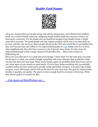 Healthy Food Stamps
All across America there are people living with obesity because they can't afford to buy healthier
foods. In a world of health conscious, and green people healthy foods have become a luxury not
necessarily a necessity. For the people who are beneficial enough to buy healthy foods, it might
seem like a necessity. The green people who buy organic products which cost even more don't see
an issue with the cost, however, there's people all across the USA who would like to eat healthier but
they can't because they can't afford it. For impoverished people on food stamps who live in lower
class neighborhoods, they don't have access to a lot of grocery store chains. It's also easier for
impoverished people to buy a larger amount of food rather than ... Show more content on
Helpwriting.net ...
Have you ever eaten taco's or a salad and you're hungry 2 hours later? For the same price you paid
for the taco's or salad, you could've bought something with more substance that would have made
you feel full until your next meal. When you're hungry again you probably think that it's too soon to
eat a meal again so you munch on some snacks. If you're busy doing something else you probably
wouldn't realize just how much you're actually eating and before you knew it an entire bag of chips
are gone, you're still hungry and it's still not the time for your next meal. The goal for impoverished
families is quantity, not quality. The goal is to have enough food for everyone in the house. When
they choose quality it's usually for their
... Get more on HelpWriting.net ...
 