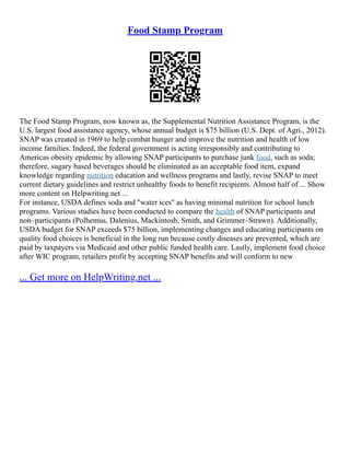 Food Stamp Program
The Food Stamp Program, now known as, the Supplemental Nutrition Assistance Program, is the
U.S. largest food assistance agency, whose annual budget is $75 billion (U.S. Dept. of Agri., 2012).
SNAP was created in 1969 to help combat hunger and improve the nutrition and health of low
income families. Indeed, the federal government is acting irresponsibly and contributing to
Americas obesity epidemic by allowing SNAP participants to purchase junk food, such as soda;
therefore, sugary based beverages should be eliminated as an acceptable food item, expand
knowledge regarding nutrition education and wellness programs and lastly, revise SNAP to meet
current dietary guidelines and restrict unhealthy foods to benefit recipients. Almost half of ... Show
more content on Helpwriting.net ...
For instance, USDA defines soda and "water ices" as having minimal nutrition for school lunch
programs. Various studies have been conducted to compare the health of SNAP participants and
non–participants (Polhemus, Dalenius, Mackintosh, Smith, and Grimmer–Strawn). Additionally,
USDA budget for SNAP exceeds $75 billion, implementing changes and educating participants on
quality food choices is beneficial in the long run because costly diseases are prevented, which are
paid by taxpayers via Medicaid and other public funded health care. Lastly, implement food choice
after WIC program, retailers profit by accepting SNAP benefits and will conform to new
... Get more on HelpWriting.net ...
 