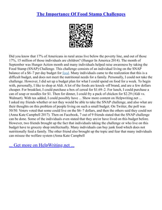 The Importance Of Food Stamp Challenges
Did you know that 17% of Americans in rural areas live below the poverty line, and out of those
17%, 15 million of those individuals are children? (Hunger In America 2014). The month of
September was Hunger Action month and many individuals helped raise awareness by taking the
Food Stamp (SNAP) Challenge. This challenge consists of an individual living on the SNAP
balance of a $6–7 per day budget for food. Many individuals came to the realization that this is a
difficult budget, and does not meet the nutritional needs for a family. Personally, I could not take the
challenge. However, I did set up a budget plan for what I could spend on food for a week. To begin
with, personally, I like to shop at Aldi. A lot of the foods are knock–off brand, and are a few dollars
cheaper. For breakfast, I could purchase a box of cereal for $1.69–2. For lunch, I could purchase a
can of soup or noodles for $1. Then for dinner, I could fry a pack of chicken for $2.29 (Aldi vs.
Walmart). With tax added, I could possibly have ... Show more content on Helpwriting.net ...
I asked my friends whether or not they would be able to take the SNAP challenge, and also what are
their thoughts on this problem of people living on such a small budget. On Twitter, the poll was
50/50. Voters voted that some could live on the $6–7 dollars, and then the others said they could not
(Anna Kate Campbell 2017). Then on Facebook, 7 out of 9 friends stated that the SNAP challenge
can be done. Some of the individuals even stated that they are/or have lived on this budget before.
However, two friends brought up the fact that individuals taking the challenge or who live on this
budget have to grocery shop intellectually. Many individuals can buy junk food which does not
nutritionally feed a family. The other friend also brought up the topic and fear that many individuals
can misuse the welfare system (Anna Kate Campbell
... Get more on HelpWriting.net ...
 