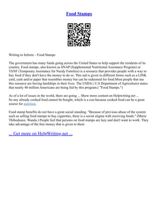 Food Stamps
Writing to Inform – Food Stamps
The government has many funds going across the United States to help support the residents of its
country. Food stamps, also known as SNAP (Supplemental Nutritional Assistance Program) or
TANF (Temporary Assistance for Needy Families) is a resource that provides people with a way to
buy food if they don't have the money to do so. This aid is given in different forms such as a LINK
card, cash and/or paper that resembles money but can be redeemed for food.Most people that use
this resource are having hardships in their lives. The USDA ( U.S Department of Agriculture) states
that nearly 40 million Americans are being fed by this program.( "Food Stamps.")
As of a lot of issues in the world, there are going ... Show more content on Helpwriting.net ...
So any already cooked food cannot be bought, which is a con because cooked food can be a great
source for nutrition.
Food stamp benefits do not have a great social standing. "Because of previous abuse of the system
such as selling food stamps to buy cigarettes, there is a social stigma with receiving funds." (Marie
Thibodeaux, Wanda.) People feel that persons on food stamps are lazy and don't want to work. They
take advantage of the free money that is given to them
... Get more on HelpWriting.net ...
 