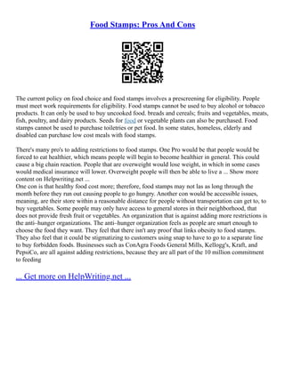Food Stamps: Pros And Cons
The current policy on food choice and food stamps involves a prescreening for eligibility. People
must meet work requirements for eligibility. Food stamps cannot be used to buy alcohol or tobacco
products. It can only be used to buy uncooked food. breads and cereals; fruits and vegetables, meats,
fish, poultry, and dairy products. Seeds for food or vegetable plants can also be purchased. Food
stamps cannot be used to purchase toiletries or pet food. In some states, homeless, elderly and
disabled can purchase low cost meals with food stamps.
There's many pro's to adding restrictions to food stamps. One Pro would be that people would be
forced to eat healthier, which means people will begin to become healthier in general. This could
cause a big chain reaction. People that are overweight would lose weight, in which in some cases
would medical insurance will lower. Overweight people will then be able to live a ... Show more
content on Helpwriting.net ...
One con is that healthy food cost more; therefore, food stamps may not las as long through the
month before they run out causing people to go hungry. Another con would be accessible issues,
meaning, are their store within a reasonable distance for people without transportation can get to, to
buy vegetables. Some people may only have access to general stores in their neighborhood, that
does not provide fresh fruit or vegetables. An organization that is against adding more restrictions is
the anti–hunger organizations. The anti–hunger organization feels as people are smart enough to
choose the food they want. They feel that there isn't any proof that links obesity to food stamps.
They also feel that it could be stigmatizing to customers using snap to have to go to a separate line
to buy forbidden foods. Businesses such as ConAgra Foods General Mills, Kellogg's, Kraft, and
PepsiCo, are all against adding restrictions, because they are all part of the 10 million commitment
to feeding
... Get more on HelpWriting.net ...
 